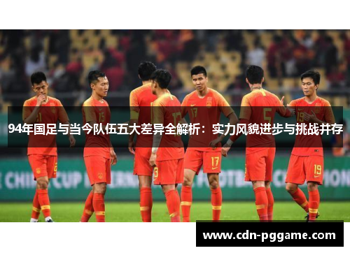 94年国足与当今队伍五大差异全解析：实力风貌进步与挑战并存
