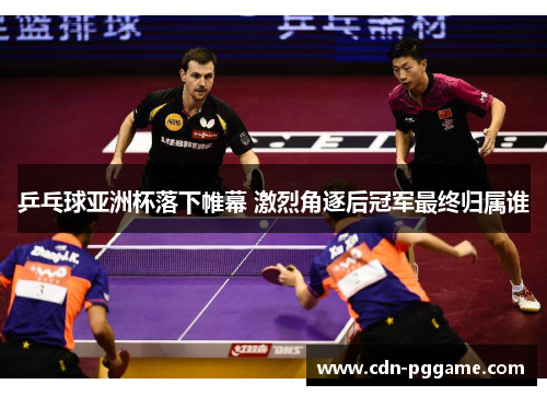 乒乓球亚洲杯落下帷幕 激烈角逐后冠军最终归属谁