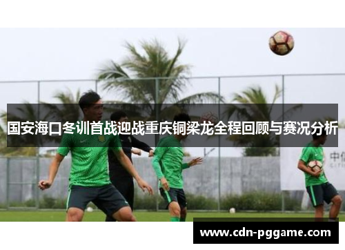 国安海口冬训首战迎战重庆铜梁龙全程回顾与赛况分析
