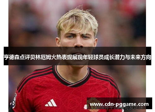 亨德森点评贝林厄姆火热表现展现年轻球员成长潜力与未来方向