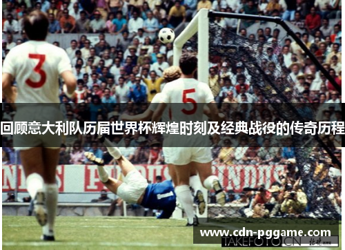 回顾意大利队历届世界杯辉煌时刻及经典战役的传奇历程