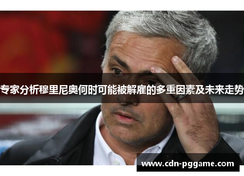 专家分析穆里尼奥何时可能被解雇的多重因素及未来走势
