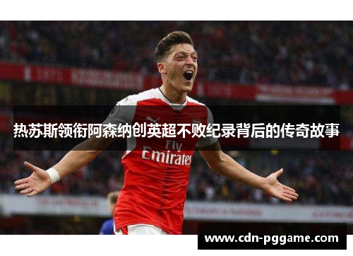 热苏斯领衔阿森纳创英超不败纪录背后的传奇故事