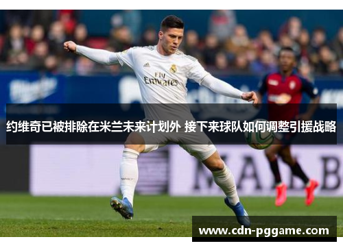 约维奇已被排除在米兰未来计划外 接下来球队如何调整引援战略