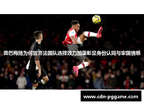奥巴梅扬为何放弃法国队选择效力加蓬彰显身份认同与家国情感